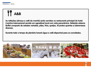 As refeições (almoço e café da manhã) serão servidas no restaurante principal do hotel.
Cozinha internacional servido em agradável local com vista panorâmica. Refeição sistema
Buffet composto de saladas variadas, pães, frios, queijos, 10 pratos quentes e sobremesas
diversas.
Durante todo o tempo de plenária haverá água e café disponível para os convidados.
A&B
PROPOSTA 1 – HOTEL
 