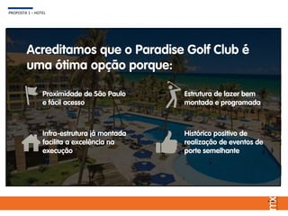 Acreditamos que o Paradise Golf Club é
uma ótima opção porque:
Proximidade de São Paulo
e fácil acesso
Histórico positivo de
realização de eventos de
porte semelhante
Infra-estrutura já montada
facilita a excelência na
execução
Estrutura de lazer bem
montada e programada
PROPOSTA 1 – HOTEL
 