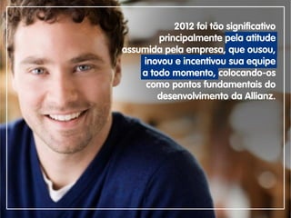 2012 foi tão significativo
principalmente pela atitude
assumida pela empresa, que ousou,
inovou e incentivou sua equipe
a todo momento, colocando-os
como pontos fundamentais do
desenvolvimento da Allianz.
 