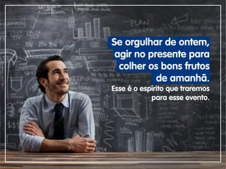 Se orgulhar de ontem,
agir no presente para
colher os bons frutos
de amanhã.
Esse é o espírito que traremos
para esse evento.
 