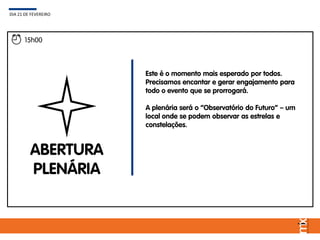 15h00
ABERTURA
PLENÁRIA
Este é o momento mais esperado por todos.
Precisamos encantar e gerar engajamento para
todo o evento que se prorrogará.
A plenária será o “Observatório do Futuro” – um
local onde se podem observar as estrelas e
constelações.
DIA 21 DE FEVEREIRO
 