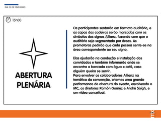 15h00
ABERTURA
PLENÁRIA
Os participantes sentarão em formato auditório, e
as capas das cadeiras serão marcadas com os
símbolos dos signos Allianz, fazendo com que o
auditório seja segmentado por áreas. As
promotoras pedirão que cada pessoa sente-se na
área correspondente ao seu signo.
Elas ajudarão na condução e instalação dos
convidados e também informarão onde se
encontra a bancada com água e café, caso
alguém queira se servir.
Para envolver os colaboradores Allianz na
temática da convenção, criamos uma grande
performance de abertura do evento, envolvendo o
MC, os diretores Ramón Gomez e André Saigh, e
um vídeo conceitual.
DIA 21 DE FEVEREIRO
 
