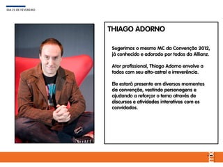 Sugerimos o mesmo MC da Convenção 2012,
já conhecido e adorado por todos da Allianz.
Ator profissional, Thiago Adorno envolve a
todos com seu alto-astral e irreverência.
Ele estará presente em diversos momentos
da convenção, vestindo personagens e
ajudando a reforçar o tema através de
discursos e atividades interativas com os
convidados.
DIA 21 DE FEVEREIRO
THIAGO ADORNO
 