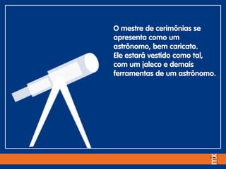 O mestre de cerimônias se
apresenta como um
astrônomo, bem caricato.
Ele estará vestido como tal,
com um jaleco e demais
ferramentas de um astrônomo.
 
