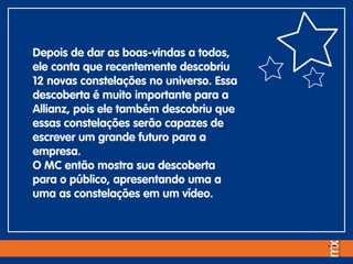 Depois de dar as boas-vindas a todos,
ele conta que recentemente descobriu
12 novas constelações no universo. Essa
descoberta é muito importante para a
Allianz, pois ele também descobriu que
essas constelações serão capazes de
escrever um grande futuro para a
empresa.
O MC então mostra sua descoberta
para o público, apresentando uma a
uma as constelações em um vídeo.
 