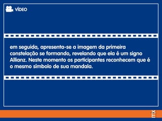 em seguida, apresenta-se a imagem da primeira
constelação se formando, revelando que ela é um signo
Allianz. Neste momento os participantes reconhecem que é
o mesmo símbolo de sua mandala.
VÍDEO
 
