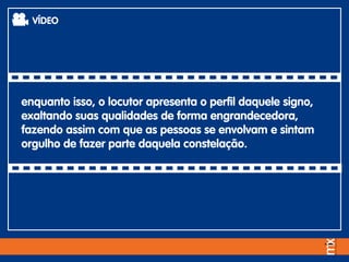 enquanto isso, o locutor apresenta o perfil daquele signo,
exaltando suas qualidades de forma engrandecedora,
fazendo assim com que as pessoas se envolvam e sintam
orgulho de fazer parte daquela constelação.
VÍDEO
 