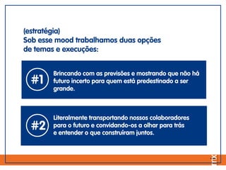 (estratégia)
Sob esse mood trabalhamos duas opções
de temas e execuções:
#1
Brincando com as previsões e mostrando que não há
futuro incerto para quem está predestinado a ser
grande.
#2
Literalmente transportando nossos colaboradores
para o futuro e convidando-os a olhar para trás
e entender o que construíram juntos.
 