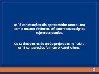 as 12 constelações são apresentadas uma a uma
com a mesma dinâmica, até que todos os signos
sejam destacados.
Os 12 símbolos estão então projetados no “céu”.
As 12 constelações formam o Astral Allianz.
 