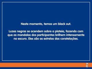 Neste momento, temos um black out.
Luzes negras se acendem sobre a plateia, fazendo com
que as mandalas dos participantes brilhem intensamente
no escuro. Eles são as estrelas das constelações.
 