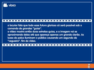 o locutor fala que todo esse futuro glorioso só será possível sob o
comando de grandes “guias”.
o vídeo mostra então duas estrelas-guias, e a imagem vai se
aproximando delas até que apareça apenas um grande clarão. As
luzes do palco iluminam o público causando um segundo de
“cegueira”. fim do vídeo.
VÍDEO
 
