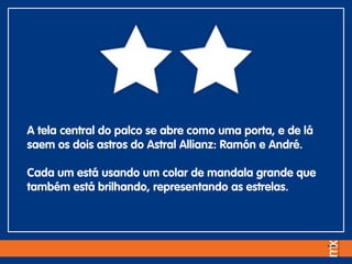A tela central do palco se abre como uma porta, e de lá
saem os dois astros do Astral Allianz: Ramón e André.
Cada um está usando um colar de mandala grande que
também está brilhando, representando as estrelas.
 