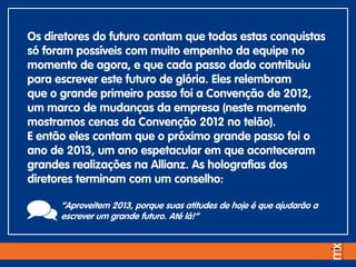 Os diretores do futuro contam que todas estas conquistas
só foram possíveis com muito empenho da equipe no
momento de agora, e que cada passo dado contribuiu
para escrever este futuro de glória. Eles relembram
que o grande primeiro passo foi a Convenção de 2012,
um marco de mudanças da empresa (neste momento
mostramos cenas da Convenção 2012 no telão).
E então eles contam que o próximo grande passo foi o
ano de 2013, um ano espetacular em que aconteceram
grandes realizações na Allianz. As holografias dos
diretores terminam com um conselho:
“Aproveitem 2013, porque suas atitudes de hoje é que ajudarão a
escrever um grande futuro. Até lá!”
 