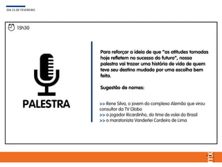 15h30
PALESTRA
Para reforçar a ideia de que “as atitudes tomadas
hoje refletem no sucesso do futuro”, nossa
palestra vai trazer uma história de vida de quem
teve seu destino mudado por uma escolha bem
feita.
Sugestão de nomes:
DIA 21 DE FEVEREIRO
>> Rene Silva, o jovem do complexo Alemão que virou
consultor da TV Globo
>> o jogador Ricardinho, do time de volei do Brasil
>> o maratonista Vanderlei Cordeiro de Lima
 