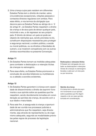 2. Uma criança cujos pais residem em diferentes
   Estados Partes tem o direito de manter, salvo
   circunstâncias excepcionais, relações pessoais e
   contactos directos regulares com ambos. Para
   esse efeito, e nos termos da obrigação que
   decorre para os Estados Partes ao abrigo do n.o 2
   do artigo 9.o, os Estados Partes respeitam o direito
   da criança e de seus pais de deixar qualquer país,
   incluindo o seu, e de regressar ao seu próprio
   país. O direito de deixar um país só pode ser
   objecto de restrições que, sendo previstas na lei,
   constituam disposições necessárias para proteger
   a segurança nacional, a ordem pública, a saúde
   ou moral públicas, ou os direitos e liberdades de
   outrem, e se mostrem compatíveis com os outros
   direitos reconhecidos na presente Convenção.


Artigo 11
1. Os Estados Partes tomam as medidas adequadas           Deslocações e retenções ilícitas
   para combater a deslocação e a retenção ilícitas       O Estado tem obrigação de com-
                                                          bater as deslocações e retenções
   de crianças no estrangeiro.
                                                          ilícitas de crianças no estrangeiro
2. Para esse efeito, os Estados Partes promovem a         levadas a cabo por um dos pais
                                                          ou por terceiros.
   conclusão de acordos bilaterais ou multilaterais
   ou a adesão a acordos existentes.


Artigo 12
1. Os Estados Partes garantem à criança com capaci-       Opinião da criança
   dade de discernimento o direito de exprimir livre-     A criança tem o direito de expri-
                                                          mir livremente a sua opinião
   mente a sua opinião sobre as questões que lhe
                                                          sobre questões que lhe digam
   respeitem, sendo devidamente tomadas em consi-         respeito e de ver essa opinião
   deração as opiniões da criança, de acordo com a        tomada em consideração.
   sua idade e maturidade.

2. Para este fim, é assegurada à criança a oportuni-
   dade de ser ouvida nos processos judiciais e
   administrativos que lhe respeitem, seja directa-
   mente, seja através de representante ou de orga-
   nismo adequado, segundo as modalidades previs-
   tas pelas regras de processo da legislação
   nacional.



                                           10
 