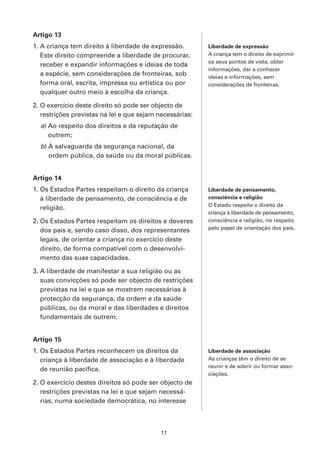 Artigo 13
1. A criança tem direito à liberdade de expressão.        Liberdade de expressão
   Este direito compreende a liberdade de procurar,       A criança tem o direito de exprimir
                                                          os seus pontos de vista, obter
   receber e expandir informações e ideias de toda
                                                          informações, dar a conhecer
   a espécie, sem considerações de fronteiras, sob        ideias e informações, sem
   forma oral, escrita, impressa ou artística ou por      considerações de fronteiras.
   qualquer outro meio à escolha da criança.

2. O exercício deste direito só pode ser objecto de
   restrições previstas na lei e que sejam necessárias:
  a) Ao respeito dos direitos e da reputação de
     outrem;
  b) À salvaguarda da segurança nacional, da
     ordem pública, da saúde ou da moral públicas.


Artigo 14
1. Os Estados Partes respeitam o direito da criança       Liberdade de pensamento,
   à liberdade de pensamento, de consciência e de         consciência e religião
                                                          O Estado respeita o direito da
   religião.
                                                          criança à liberdade de pensamento,
2. Os Estados Partes respeitam os direitos e deveres      consciência e religião, no respeito
   dos pais e, sendo caso disso, dos representantes       pelo papel de orientação dos pais.

   legais, de orientar a criança no exercício deste
   direito, de forma compatível com o desenvolvi-
   mento das suas capacidades.

3. A liberdade de manifestar a sua religião ou as
   suas convicções só pode ser objecto de restrições
   previstas na lei e que se mostrem necessárias à
   protecção da segurança, da ordem e da saúde
   públicas, ou da moral e das liberdades e direitos
   fundamentais de outrem.


Artigo 15
1. Os Estados Partes reconhecem os direitos da            Liberdade de associação
   criança à liberdade de associação e à liberdade        As crianças têm o direito de se
                                                          reunir e de aderir ou formar asso-
   de reunião pacífica.
                                                          ciações.
2. O exercício destes direitos só pode ser objecto de
   restrições previstas na lei e que sejam necessá-
   rias, numa sociedade democrática, no interesse



                                            11
 