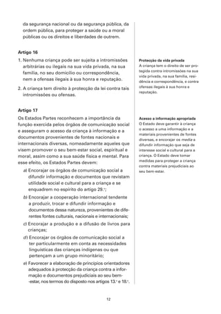 da segurança nacional ou da segurança pública, da
  ordem pública, para proteger a saúde ou a moral
  públicas ou os direitos e liberdades de outrem.


Artigo 16
1. Nenhuma criança pode ser sujeita a intromissões             Protecção da vida privada
   arbitrárias ou ilegais na sua vida privada, na sua          A criança tem o direito de ser pro-
                                                               tegida contra intromissões na sua
   família, no seu domicílio ou correspondência,
                                                               vida privada, na sua família, resi-
   nem a ofensas ilegais à sua honra e reputação.              dência e correspondência, e contra
2. A criança tem direito à protecção da lei contra tais        ofensas ilegais à sua honra e
                                                               reputação.
   intromissões ou ofensas.


Artigo 17
Os Estados Partes reconhecem a importância da                  Acesso a informação apropriada
função exercida pelos órgãos de comunicação social             O Estado deve garantir à criança
                                                               o acesso a uma informação e a
e asseguram o acesso da criança à informação e a
                                                               materiais provenientes de fontes
documentos provenientes de fontes nacionais e                  diversas, e encorajar os media a
internacionais diversas, nomeadamente aqueles que              difundir informação que seja de
visem promover o seu bem-estar social, espiritual e            interesse social e cultural para a
moral, assim como a sua saúde física e mental. Para            criança. O Estado deve tomar
                                                               medidas para proteger a criança
esse efeito, os Estados Partes devem:
                                                               contra materiais prejudiciais ao
  a) Encorajar os órgãos de comunicação social a               seu bem-estar.
     difundir informação e documentos que revistam
     utilidade social e cultural para a criança e se
     enquadrem no espírito do artigo 29.o;
  b) Encorajar a cooperação internacional tendente
     a produzir, trocar e difundir informação e
     documentos dessa natureza, provenientes de dife-
     rentes fontes culturais, nacionais e internacionais;
  c) Encorajar a produção e a difusão de livros para
     crianças;
  d ) Encorajar os órgãos de comunicação social a
      ter particularmente em conta as necessidades
      linguísticas das crianças indígenas ou que
      pertençam a um grupo minoritário;
  e) Favorecer a elaboração de princípios orientadores
     adequados à protecção da criança contra a infor-
     mação e documentos prejudiciais ao seu bem-
     -estar, nos termos do disposto nos artigos 13.o e 18.o.


                                               12
 