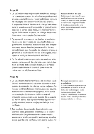 Artigo 18
1. Os Estados Partes diligenciam de forma a assegu-      Responsabilidade dos pais
   rar o reconhecimento do princípio segundo o qual      Cabe aos pais a principal respon-
                                                         sabilidade comum de educar a
   ambos os pais têm uma responsabilidade comum
                                                         criança, e o Estado deve ajudá-los
   na educação e no desenvolvimento da criança.          a exercer esta responsabilidade.
   A responsabilidade de educar a criança e de asse-     O Estado deve conceder uma
   gurar o seu desenvolvimento cabe primacialmente       ajuda apropriada aos pais na edu-
   aos pais e, sendo caso disso, aos representantes      cação dos filhos.

   legais. O interesse superior da criança deve cons-
   tituir a sua preocupação fundamental.

2. Para garantir e promover os direitos enunciados
   na presente Convenção, os Estados Partes asse-
   guram uma assistência adequada aos pais e repre-
   sentantes legais da criança no exercício da res-
   ponsabilidade que lhes cabe de educar a criança e
   garantem o estabelecimento de instituições, insta-
   lações e serviços de assistência à infância.

3. Os Estados Partes tomam todas as medidas ade-
   quadas para garantir às crianças cujos pais traba-
   lhem o direito de beneficiar de serviços e instala-
   ções de assistência às crianças para os quais
   reúnam as condições requeridas.


Artigo 19

1. Os Estados Partes tomam todas as medidas legis-       Protecção contra maus tratos
   lativas, administrativas, sociais e educativas ade-   e negligência
                                                         O Estado deve proteger a criança
   quadas à protecção da criança contra todas as for-
                                                         contra todas as formas de maus
   mas de violência física ou mental, dano ou sevícia,   tratos por parte dos pais ou de
   abandono ou tratamento negligente; maus tratos        outros responsáveis pelas
   ou exploração, incluindo a violência sexual,          crianças e estabelecer programas
   enquanto se encontrar sob a guarda de seus pais       sociais para a prevenção dos abu-
                                                         sos e para tratar as vítimas.
   ou de um deles, dos representantes legais ou de
   qualquer outra pessoa a cuja guarda haja sido
   confiada.

2. Tais medidas de protecção devem incluir, con-
   soante o caso, processos eficazes para o estabe-
   lecimento de programas sociais destinados a
   assegurar o apoio necessário à criança e aqueles
   a cuja guarda está confiada, bem como outras for-



                                           13
 