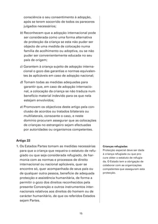 consciência o seu consentimento à adopção,
     após se terem socorrido de todos os pareceres
     julgados necessários;

  b) Reconhecem que a adopção internacional pode
     ser considerada como uma forma alternativa
     de protecção da criança se esta não puder ser
     objecto de uma medida de colocação numa
     família de acolhimento ou adoptiva, ou se não
     puder ser convenientemente educada no seu
     país de origem;

  c) Garantem à criança sujeito de adopção interna-
     cional o gozo das garantias e normas equivalen-
     tes às aplicáveis em caso de adopção nacional;

  d) Tomam todas as medidas adequadas para
     garantir que, em caso de adopção internacio-
     nal, a colocação da criança se não traduza num
     benefício material indevido para os que nela
     estejam envolvidos;

  e) Promovem os objectivos deste artigo pela con-
     clusão de acordos ou tratados bilaterais ou
     multilaterais, consoante o caso, e neste
     domínio procuram assegurar que as colocações
     de crianças no estrangeiro sejam efectuadas
     por autoridades ou organismos competentes.


Artigo 22
1. Os Estados Partes tomam as medidas necessárias        Crianças refugiadas
   para que a criança que requeira o estatuto de refu-   Protecção especial deve ser dada
                                                         à criança refugiada ou que pro-
   giado ou que seja considerada refugiado, de har-
                                                         cure obter o estatuto de refugia-
   monia com as normas e processos de direito            da. O Estado tem a obrigação de
   internacional ou nacional aplicáveis, quer se         colaborar com as organizações
   encontre só, quer acompanhada de seus pais ou         competentes que asseguram esta
   de qualquer outra pessoa, beneficie de adequada       protecção.
   protecção e assistência humanitária, de forma a
   permitir o gozo dos direitos reconhecidos pela
   presente Convenção e outros instrumentos inter-
   nacionais relativos aos direitos do homem ou de
   carácter humanitário, de que os referidos Estados
   sejam Partes.



                                          15
 