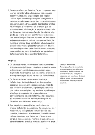 2. Para esse efeito, os Estados Partes cooperam, nos
   termos considerados adequados, nos esforços
   desenvolvidos pela Organização das Nações
   Unidas e por outras organizações intergoverna-
   mentais ou não governamentais competentes que
   colaborem com a Organização das Nações Unidas
   na protecção e assistência de crianças que se
   encontrem em tal situação, e na procura dos pais
   ou de outros membros da família da criança refu-
   giada, de forma a obter as informações necessá-
   rias à reunificação familiar. No caso de não terem
   sido encontrados os pais ou outros membros da
   família, a criança deve beneficiar, à luz dos princí-
   pios enunciados na presente Convenção, da pro-
   tecção assegurada a toda a criança que, por qual-
   quer motivo, se encontre privada temporária ou
   definitivamente do seu ambiente familiar.


Artigo 23

1. Os Estados Partes reconhecem à criança mental           Crianças deficientes
   e fisicamente deficiente o direito a uma vida plena     A criança deficiente tem direito
                                                           a cuidados especiais, educação
   e decente em condições que garantam a sua
                                                           e formação adequados que lhe
   dignidade, favoreçam a sua autonomia e facilitem        permitam ter uma vida plena
   a sua participação activa na vida da comunidade.        e decente, em condições de digni-
                                                           dade, e atingir o maior grau de
2. Os Estados Partes reconhecem à criança                  autonomia e integração social
   deficiente o direito de beneficiar de cuidados          possível.
   especiais e encorajam e asseguram, na medida
   dos recursos disponíveis, a prestação à criança
   que reúna as condições requeridas e aqueles que
   a tenham a seu cargo de uma assistência
   correspondente ao pedido formulado e adaptada
   ao estado da criança e à situação dos pais ou
   daqueles que a tiverem a seu cargo.

3. Atendendo às necessidades particulares da
   criança deficiente, a assistência fornecida nos ter-
   mos do n.o 2 será gratuita sempre que tal seja
   possível, atendendo aos recursos financeiros dos
   pais ou daqueles que tiverem a criança a seu
   cargo, e é concebida de maneira a que a criança
   deficiente tenha efectivo acesso à educação, à for-


                                            16
 