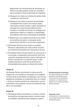 disponíveis e ao fornecimento de alimentos nu-
    tritivos e de água potável, tendo em considera-
    ção os perigos e riscos da poluição do ambiente;
  d ) Assegurar às mães os cuidados de saúde, antes
      e depois do nascimento;
  e) Assegurar que todos os grupos da população,
     nomeadamente os pais e as crianças, sejam
     informados, tenham acesso e sejam apoiados na
     utilização de conhecimentos básicos sobre
     a saúde e a nutrição da criança, as vantagens do
     aleitamento materno, a higiene e a salubridade
     do ambiente, bem como a prevenção de acidentes;
  f ) Desenvolver os cuidados preventivos de saúde,
      os conselhos aos pais e a educação sobre
      planeamento familiar e os serviços respectivos.
3. Os Estados Partes tomam todas as medidas
   eficazes e adequadas com vista a abolir as práti-
   cas tradicionais prejudiciais à saúde das crianças.
4. Os Estados Partes comprometem-se a promover e
   a encorajar a cooperação internacional, de forma
   a garantir progressivamente a plena realização do
   direito reconhecido no presente artigo. A este
   respeito atender-se-á de forma particular às
   necessidades dos países em desenvolvimento.


Artigo 25
Os Estados Partes reconhecem à criança que foi           Revisão periódica da colocação
objecto de uma medida de colocação num estabele-         A criança colocada numa institui-
                                                         ção pelas autoridades compe-
cimento pelas autoridades competentes, para fins de
                                                         tentes para fins de assistência,
assistência, protecção ou tratamento físico ou mental,   protecção ou tratamento tem
o direito à revisão periódica do tratamento a que foi    direito a uma revisão periódica
submetida e de quaisquer outras circunstâncias liga-     dessa colocação.
das à sua colocação.


Artigo 26
1. Os Estados Partes reconhecem à criança o direito      Segurança social
   de beneficiar da segurança social e tomam todas       A criança tem o direito de benefi-
                                                         ciar da segurança social, incluindo
   as medidas necessárias para assegurar a plena
                                                         prestações sociais.



                                           18
 
