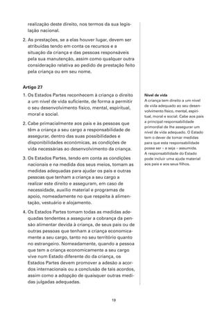 realização deste direito, nos termos da sua legis-
  lação nacional.

2. As prestações, se a elas houver lugar, devem ser
   atribuídas tendo em conta os recursos e a
   situação da criança e das pessoas responsáveis
   pela sua manutenção, assim como qualquer outra
   consideração relativa ao pedido de prestação feito
   pela criança ou em seu nome.


Artigo 27
1. Os Estados Partes reconhecem à criança o direito     Nível de vida
   a um nível de vida suficiente, de forma a permitir   A criança tem direito a um nível
                                                        de vida adequado ao seu desen-
   o seu desenvolvimento físico, mental, espiritual,
                                                        volvimento físico, mental, espiri-
   moral e social.                                      tual, moral e social. Cabe aos pais
                                                        a principal responsabilidade
2. Cabe primacialmente aos pais e às pessoas que
                                                        primordial de lhe assegurar um
   têm a criança a seu cargo a responsabilidade de      nível de vida adequado. O Estado
   assegurar, dentro das suas possibilidades e          tem o dever de tomar medidas
   disponibilidades económicas, as condições de         para que esta responsabilidade
   vida necessárias ao desenvolvimento da criança.      possa ser – e seja – assumida.
                                                        A responsabilidade do Estado
3. Os Estados Partes, tendo em conta as condições       pode incluir uma ajuda material
   nacionais e na medida dos seus meios, tomam as       aos pais e aos seus filhos.
   medidas adequadas para ajudar os pais e outras
   pessoas que tenham a criança a seu cargo a
   realizar este direito e asseguram, em caso de
   necessidade, auxílio material e programas de
   apoio, nomeadamente no que respeita à alimen-
   tação, vestuário e alojamento.

4. Os Estados Partes tomam todas as medidas ade-
   quadas tendentes a assegurar a cobrança da pen-
   são alimentar devida à criança, de seus pais ou de
   outras pessoas que tenham a criança economica-
   mente a seu cargo, tanto no seu território quanto
   no estrangeiro. Nomeadamente, quando a pessoa
   que tem a criança economicamente a seu cargo
   vive num Estado diferente do da criança, os
   Estados Partes devem promover a adesão a acor-
   dos internacionais ou a conclusão de tais acordos,
   assim como a adopção de quaisquer outras medi-
   das julgadas adequadas.



                                          19
 