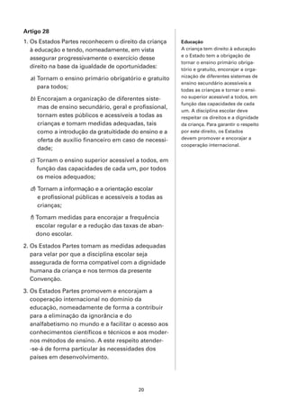 Artigo 28
1. Os Estados Partes reconhecem o direito da criança    Educação
   à educação e tendo, nomeadamente, em vista           A criança tem direito à educação
                                                        e o Estado tem a obrigação de
   assegurar progressivamente o exercício desse
                                                        tornar o ensino primário obriga-
   direito na base da igualdade de oportunidades:       tório e gratuito, encorajar a orga-
                                                        nização de diferentes sistemas de
  a) Tornam o ensino primário obrigatório e gratuito
                                                        ensino secundário acessíveis a
     para todos;
                                                        todas as crianças e tornar o ensi-
  b) Encorajam a organização de diferentes siste-       no superior acessível a todos, em
                                                        função das capacidades de cada
     mas de ensino secundário, geral e profissional,
                                                        um. A disciplina escolar deve
     tornam estes públicos e acessíveis a todas as      respeitar os direitos e a dignidade
     crianças e tomam medidas adequadas, tais           da criança. Para garantir o respeito
     como a introdução da gratuitidade do ensino e a    por este direito, os Estados
     oferta de auxílio financeiro em caso de necessi-   devem promover e encorajar a
                                                        cooperação internacional.
     dade;

  c) Tornam o ensino superior acessível a todos, em
     função das capacidades de cada um, por todos
     os meios adequados;

  d) Tornam a informação e a orientação escolar
     e profissional públicas e acessíveis a todas as
     crianças;

  f) Tomam medidas para encorajar a frequência
     escolar regular e a redução das taxas de aban-
     dono escolar.

2. Os Estados Partes tomam as medidas adequadas
   para velar por que a disciplina escolar seja
   assegurada de forma compatível com a dignidade
   humana da criança e nos termos da presente
   Convenção.

3. Os Estados Partes promovem e encorajam a
   cooperação internacional no domínio da
   educação, nomeadamente de forma a contribuir
   para a eliminação da ignorância e do
   analfabetismo no mundo e a facilitar o acesso aos
   conhecimentos científicos e técnicos e aos moder-
   nos métodos de ensino. A este respeito atender-
   -se-á de forma particular às necessidades dos
   países em desenvolvimento.




                                          20
 