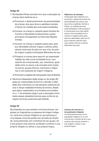 Artigo 29
1. Os Estados Partes acordam em que a educação da         Objectivos da educação
   criança deve destinar-se a:                            A educação deve destinar-se a
                                                          promover o desenvolvimento da
  a) Promover o desenvolvimento da personalidade          personalidade da criança, dos
     da criança, dos seus dons e aptidões mentais         seus dons e aptidões mentais e
     e físicos na medida das suas potencialidades;        físicas, na medida das suas
                                                          potencialidades. E deve preparar
  b) Inculcar na criança o respeito pelos direitos do     a criança para uma vida adulta
     homem e liberdades fundamentais e pelos              activa numa sociedade livre e
                                                          inculcar o respeito pelos pais,
     princípios consagrados na Carta das Nações
                                                          pela sua identidade, pela sua lín-
     Unidas;                                              gua e valores culturais, bem
                                                          como pelas culturas e valores
  c) Inculcar na criança o respeito pelos pais, pela
                                                          diferentes dos seus.
     sua identidade cultural, língua e valores, pelos
     valores nacionais do país em que vive, do país
     de origem e pelas civilizações diferentes da sua;

  d ) Preparar a criança para assumir as responsabi-
      lidades da vida numa sociedade livre, num
      espírito de compreensão, paz, tolerância, igual-
      dade entre os sexos e de amizade entre todos
      os povos, grupos étnicos, nacionais e religio-
      sos e com pessoas de origem indígena;

  e) Promover o respeito da criança pelo meio ambiente.

2. Nenhuma disposição deste artigo ou do artigo 28.o
   pode ser interpretada de forma a ofender a liber-
   dade dos indivíduos ou das pessoas colectivas de
   criar e dirigir estabelecimentos de ensino, desde
   que sejam respeitados os princípios enunciados
   no n.o 1 do presente artigo e que a educação minis-
   trada nesses estabelecimentos seja conforme às
   regras mínimas prescritas pelo Estado.


Artigo 30
Nos Estados em que existam minorias étnicas, reli-        Crianças de minorias ou
giosas ou linguísticas ou pessoas de origem indíge-       de populações indígenas
                                                          A criança pertencente a uma
na, nenhuma criança indígena ou que pertença a
                                                          população indígena ou a uma
uma dessas minorias poderá ser privada do direito         minoria tem o direito de ter a sua
de, conjuntamente com membros do seu grupo, ter           própria vida cultural, praticar a
a sua própria vida cultural, professar e praticar a sua   sua religião e utilizar a sua
própria religião ou utilizar a sua própria língua.        própria língua.



                                           21
 