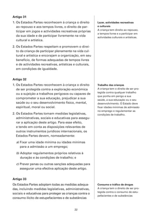 Artigo 31
1. Os Estados Partes reconhecem à criança o direito        Lazer, actividades recreativas
   ao repouso e aos tempos livres, o direito de par-       e culturais
                                                           A criança tem direito ao repouso,
   ticipar em jogos e actividades recreativas próprias
                                                           a tempos livres e a participar em
   da sua idade e de participar livremente na vida         actividades culturais e artísticas.
   cultural e artística.

2. Os Estados Partes respeitam e promovem o direi-
   to da criança de participar plenamente na vida cul-
   tural e artística e encorajam a organização, em seu
   benefício, de formas adequadas de tempos livres
   e de actividades recreativas, artísticas e culturais,
   em condições de igualdade.


Artigo 32
1. Os Estados Partes reconhecem à criança o direito        Trabalho das crianças
   de ser protegida contra a exploração económica          A criança tem o direito de ser pro-
                                                           tegida contra qualquer trabalho
   ou a sujeição a trabalhos perigosos ou capazes de
                                                           que ponha em perigo a sua
   comprometer a sua educação, prejudicar a sua            saúde, a sua educação ou o seu
   saúde ou o seu desenvolvimento físico, mental,          desenvolvimento. O Estado deve
   espiritual, moral ou social.                            fixar idades mínimas de admissão
                                                           no emprego e regulamentar as
2. Os Estados Partes tomam medidas legislativas,           condições de trabalho.
   administrativas, sociais e educativas para assegu-
   rar a aplicação deste artigo. Para esse efeito,
   e tendo em conta as disposições relevantes de
   outros instrumentos jurídicos internacionais, os
   Estados Partes devem, nomeadamente:

  a) Fixar uma idade mínima ou idades mínimas
     para a admissão a um emprego;

  b) Adoptar regulamentos próprios relativos à
     duração e às condições de trabalho; e

  c) Prever penas ou outras sanções adequadas para
     assegurar uma efectiva aplicação deste artigo.


Artigo 33
Os Estados Partes adoptam todas as medidas adequa-         Consumo e tráfico de drogas
das, incluindo medidas legislativas, administrativas,      A criança tem o direito de ser pro-
                                                           tegida contra o consumo de estu-
sociais e educativas para proteger as crianças contra o
                                                           pefacientes e de substâncias
consumo ilícito de estupefacientes e de substâncias


                                            22
 