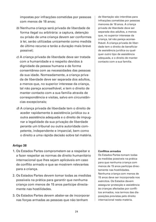 impostas por infracções cometidas por pessoas        de libertação são interditas para
    com menos de 18 anos;                                infracções cometidas por pessoas
                                                         menores de 18 anos. A criança
  b) Nenhuma criança será privada de liberdade de        privada de liberdade deve ser
     forma ilegal ou arbitrária: a captura, detenção     separada dos adultos, a menos
                                                         que, no superior interesse da
     ou prisão de uma criança devem ser conformes
                                                         criança, tal não pareça aconse-
     à lei, serão utilizadas unicamente como medida      lhável. A criança privada de liber-
     de último recurso e terão a duração mais breve      dade tem o direito de beneficiar
     possível;                                           de assistência jurídica ou qual-
                                                         quer outro tipo de assistência
  c) A criança privada de liberdade deve ser tratada     adequada, e o direito de manter
     com a humanidade e o respeito devidos à             contacto com a sua família.
     dignidade da pessoa humana e de forma
     consentânea com as necessidades das pessoas
     da sua idade. Nomeadamente, a criança priva-
     da de liberdade deve ser separada dos adultos,
     a menos que, no superior interesse da criança,
     tal não pareça aconselhável, e tem o direito de
     manter contacto com a sua família através de
     correspondência e visitas, salvo em circunstân-
     cias excepcionais;

  d) A criança privada de liberdade tem o direito de
     aceder rapidamente à assistência jurídica ou a
     outra assistência adequada e o direito de impug-
     nar a legalidade da sua privação de liberdade
     perante um tribunal ou outra autoridade com-
     petente, independente e imparcial, bem como
     o direito a uma rápida decisão sobre tal matéria.


Artigo 38
1. Os Estados Partes comprometem-se a respeitar e        Conflitos armados
   a fazer respeitar as normas de direito humanitário    Os Estados Partes tomam todas
                                                         as medidas possíveis na prática
   internacional que lhes sejam aplicáveis em caso
                                                         para que nenhuma criança com
   de conflito armado e que se mostrem relevantes        menos de 15 anos participe direc-
   para a criança.                                       tamente nas hostilidades.
                                                         Nenhuma criança com menos de
2. Os Estados Partes devem tomar todas as medidas
                                                         15 anos deve ser incorporada nos
   possíveis na prática para garantir que nenhuma        exércitos. Os Estados devem
   criança com menos de 15 anos participe directa-       assegurar protecção e assistência
   mente nas hostilidades.                               às crianças afectadas por confli-
                                                         tos armados, nos termos das dis-
3. Os Estados Partes devem abster-se de incorporar       posições previstas pelo direito
   nas forças armadas as pessoas que não tenham          internacional nesta matéria.



                                          24
 