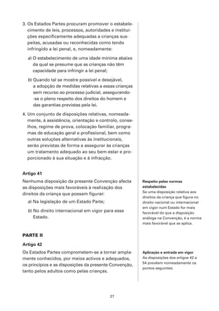 3. Os Estados Partes procuram promover o estabele-
   cimento de leis, processos, autoridades e institui-
   ções especificamente adequadas a crianças sus-
   peitas, acusadas ou reconhecidas como tendo
   infringido a lei penal, e, nomeadamente:

  a) O estabelecimento de uma idade mínima abaixo
     da qual se presume que as crianças não têm
     capacidade para infringir a lei penal;

  b) Quando tal se mostre possível e desejável,
     a adopção de medidas relativas a essas crianças
     sem recurso ao processo judicial, assegurando-
     -se o pleno respeito dos direitos do homem e
     das garantias previstas pela lei.

4. Um conjunto de disposições relativas, nomeada-
   mente, à assistência, orientação e controlo, conse-
   lhos, regime de prova, colocação familiar, progra-
   mas de educação geral e profissional, bem como
   outras soluções alternativas às institucionais,
   serão previstas de forma a assegurar às crianças
   um tratamento adequado ao seu bem-estar e pro-
   porcionado à sua situação e à infracção.


Artigo 41
Nenhuma disposição da presente Convenção afecta          Respeito pelas normas
as disposições mais favoráveis à realização dos          estabelecidas
                                                         Se uma disposição relativa aos
direitos da criança que possam figurar:
                                                         direitos da criança que figura no
  a) Na legislação de um Estado Parte;                   direito nacional ou internacional
                                                         em vigor num Estado for mais
  b) No direito internacional em vigor para esse         favorável do que a disposição
     Estado.                                             análoga na Convenção, é a norma
                                                         mais favorável que se aplica.


PARTE II

Artigo 42
Os Estados Partes comprometem-se a tornar ampla-         Aplicação e entrada em vigor
mente conhecidos, por meios activos e adequados,         As disposições dos artigos 42 a
                                                         54 prevêem nomeadamente os
os princípios e as disposições da presente Convenção,
                                                         pontos seguintes:
tanto pelos adultos como pelas crianças.




                                          27
 