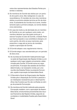 votos dos representantes dos Estados Partes pre-
  sentes e votantes.
6. Os membros do Comité são eleitos por um perío-
   do de quatro anos. São reelegíveis no caso de
   recandidatura. O mandato de cinco dos membros
   eleitos na primeira eleição termina ao fim de dois
   anos. O presidente da reunião tira à sorte, imedia-
   tamente após a primeira eleição, os nomes destes
   cinco elementos.
7. Em caso de morte ou de demissão de um membro
   do Comité ou se, por qualquer outra razão, um
   membro declarar que não pode continuar a
   exercer funções no seio do Comité, o Estado Parte
   que havia proposto a sua candidatura designa um
   outro perito, de entre os seus nacionais, para
   preencher a vaga até ao termo do mandato,
   sujeito a aprovação do Comité.
8. O Comité adopta o seu regulamento interno.
9. O Comité elege o seu secretariado por um período
   de dois anos.
10. As reuniões do Comité têm habitualmente lugar
    na sede da Organização das Nações Unidas ou em
    qualquer outro lugar julgado conveniente e deter-
    minado pelo Comité. O Comité reúne em regra
    anualmente. A duração das sessões do Comité é
    determinada, e se necessário revista, por uma
    reunião dos Estados Partes na presente Conven-
    ção, sujeita à aprovação da Assembleia Geral.
11. O Secretário-Geral da Organização das Nações
    Unidas põe à disposição do Comité o pessoal e
    as instalações necessárias para o desempenho
    eficaz das funções que lhe são confiadas ao abri-
    go da presente Convenção.
12. Os membros do Comité instituído pela presente
    Convenção recebem, com a aprovação da Assem-
    bleia Geral, emolumentos provenientes dos recur-
    sos financeiros das Nações Unidas, segundo as
    condições e modalidades fixadas pela Assembleia
    Geral.



                                          29
 