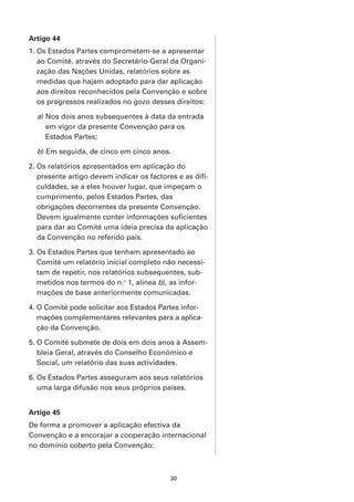 Artigo 44
1. Os Estados Partes comprometem-se a apresentar
   ao Comité, através do Secretário-Geral da Organi-
   zação das Nações Unidas, relatórios sobre as
   medidas que hajam adoptado para dar aplicação
   aos direitos reconhecidos pela Convenção e sobre
   os progressos realizados no gozo desses direitos:

  a) Nos dois anos subsequentes à data da entrada
     em vigor da presente Convenção para os
     Estados Partes;

  b) Em seguida, de cinco em cinco anos.

2. Os relatórios apresentados em aplicação do
   presente artigo devem indicar os factores e as difi-
   culdades, se a eles houver lugar, que impeçam o
   cumprimento, pelos Estados Partes, das
   obrigações decorrentes da presente Convenção.
   Devem igualmente conter informações suficientes
   para dar ao Comité uma ideia precisa da aplicação
   da Convenção no referido país.

3. Os Estados Partes que tenham apresentado ao
   Comité um relatório inicial completo não necessi-
   tam de repetir, nos relatórios subsequentes, sub-
   metidos nos termos do n.o 1, alínea b), as infor-
   mações de base anteriormente comunicadas.

4. O Comité pode solicitar aos Estados Partes infor-
   mações complementares relevantes para a aplica-
   ção da Convenção.

5. O Comité submete de dois em dois anos à Assem-
   bleia Geral, através do Conselho Económico e
   Social, um relatório das suas actividades.

6. Os Estados Partes asseguram aos seus relatórios
   uma larga difusão nos seus próprios países.


Artigo 45
De forma a promover a aplicação efectiva da
Convenção e a encorajar a cooperação internacional
no domínio coberto pela Convenção:



                                           30
 