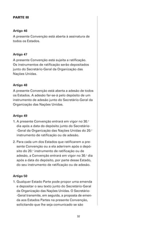 PARTE III



Artigo 46
A presente Convenção está aberta à assinatura de
todos os Estados.



Artigo 47
A presente Convenção está sujeita a ratificação.
Os instrumentos de ratificação serão depositados
junto do Secretário-Geral da Organização das
Nações Unidas.


Artigo 48
A presente Convenção está aberta a adesão de todos
os Estados. A adesão far-se-á pelo depósito de um
instrumento de adesão junto do Secretário-Geral da
Organização das Nações Unidas.


Artigo 49
1. A presente Convenção entrará em vigor no 30.o
   dia após a data do depósito junto do Secretário-
   -Geral da Organização das Nações Unidas do 20.o
   instrumento de ratificação ou de adesão.

2. Para cada um dos Estados que ratificarem a pre-
   sente Convenção ou a ela aderirem após o depó-
   sito do 20.o instrumento de ratificação ou de
   adesão, a Convenção entrará em vigor no 30.o dia
   após a data do depósito, por parte desse Estado,
   do seu instrumento de ratificação ou de adesão.


Artigo 50
1. Qualquer Estado Parte pode propor uma emenda
   e depositar o seu texto junto do Secretário-Geral
   da Organização das Nações Unidas. O Secretário-
   -Geral transmite, em seguida, a proposta de emen-
   da aos Estados Partes na presente Convenção,
   solicitando que lhe seja comunicado se são


                                          32
 