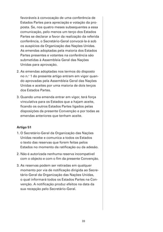 favoráveis à convocação de uma conferência de
  Estados Partes para apreciação e votação da pro-
  posta. Se, nos quatro meses subsequentes a essa
  comunicação, pelo menos um terço dos Estados
  Partes se declarar a favor da realização da referida
  conferência, o Secretário-Geral convocá-la-á sob
  os auspícios da Organização das Nações Unidas.
  As emendas adoptadas pela maioria dos Estados
  Partes presentes e votantes na conferência são
  submetidas à Assembleia Geral das Nações
  Unidas para aprovação.

2. As emendas adoptadas nos termos do disposto
   no n.o 1 do presente artigo entram em vigor quan-
   do aprovadas pela Assembleia Geral das Nações
   Unidas e aceites por uma maioria de dois terços
   dos Estados Partes.

3. Quando uma emenda entrar em vigor, terá força
   vinculativa para os Estados que a hajam aceite,
   ficando os outros Estados Partes ligados pelas
   disposições da presente Convenção e por todas as
   emendas anteriores que tenham aceite.


Artigo 51
1. O Secretário-Geral da Organização das Nações
   Unidas recebe e comunica a todos os Estados
   o texto das reservas que forem feitas pelos
   Estados no momento da ratificação ou da adesão.

2. Não é autorizada nenhuma reserva incompatível
   com o objecto e com o fim da presente Convenção.

3. As reservas podem ser retiradas em qualquer
   momento por via de notificação dirigida ao Secre-
   tário-Geral da Organização das Nações Unidas,
   o qual informará todos os Estados Partes na Con-
   venção. A notificação produz efeitos na data da
   sua recepção pelo Secretário-Geral.




                                          33
 
