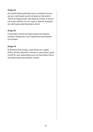Artigo 52
Um Estado Parte pode denunciar a presente Conven-
ção por notificação escrita dirigida ao Secretário-
-Geral da Organização das Nações Unidas. A denún-
cia produz efeitos um ano após a data de recepção
da notificação pelo Secretário-Geral.


Artigo 53
O Secretário-Geral da Organização das Nações
Unidas é designado como depositário da presente
Convenção.


Artigo 54
A presente Convenção, cujos textos em inglês,
árabe, chinês, espanhol, francês e russo fazem igual-
mente fé, será depositada junto do Secretário-Geral
da Organização das Nações Unidas.




                                         34
 