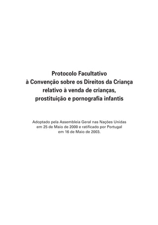 Protocolo Facultativo
à Convenção sobre os Direitos da Criança
      relativo à venda de crianças,
   prostituição e pornografia infantis


  Adoptado pela Assembleia Geral nas Nações Unidas
    em 25 de Maio de 2000 e ratificado por Portugal
               em 16 de Maio de 2003.
 
