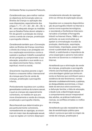 Os Estados Partes no presente Protocolo,

Considerando que, para melhor realizar                   cionadamente elevado de raparigas
os objectivos da Convenção sobre os                      entre as vítimas de exploração sexual,
Direitos da Criança e a aplicação das
suas disposições, especialmente dos                      Inquietos com a crescente disponibiliza-
artigos 1.o, 11.o, 21.o, 32.o, 33.o, 34.o, 35.o e        ção de pornografia infantil na Internet e
36.o, seria adequado alargar as medidas                  outros novos suportes tecnológicos,
que os Estados Partes devem adoptar a                    e recordando a Conferência Internacio-
fim de garantir a protecção da criança                   nal sobre o Combate à Pornografia
contra a venda de crianças, prostituição                 Infantil na Internet (Viena, 1999) e, em
e pornografia infantis,                                  particular, as suas conclusões que
                                                         apelam à criminalização mundial da
Considerando também que a Convenção                      produção, distribuição, exportação,
sobre os Direitos da Criança reconhece                   transmissão, importação, posse inten-
o direito da criança a ser protegida con-                cional e publicidade da pornografia
tra a exploração económica e contra a                    infantil, e sublinhando a importância de
sujeição a qualquer trabalho susceptível                 uma cooperação e parceria mais estrei-
de ser perigoso ou comprometer a sua                     tas entre os Governos e a indústria da
educação, prejudicar a sua saúde ou o                    Internet,
seu desenvolvimento físico, mental,
espiritual, moral ou social,                             Acreditando que a eliminação da venda
                                                         de crianças, prostituição e pornografia
Gravemente inquietos perante o signi-                    infantis será facilitada pela adopção de
ficativo e crescente tráfico internacional               uma abordagem global que tenha em
de crianças para fins de venda de                        conta os factores que contribuem para a
crianças, prostituição e pornografia                     existência de tais fenómenos, nomea-
infantis,                                                damente o subdesenvolvimento, a pobreza,
                                                         as desigualdades económicas, a iniqui-
Profundamente inquietos com a prática                    dade da estrutura sócio-económica,
generalizada e contínua do turismo sexual,               a disfunção familiar, a falta de educação,
à qual as crianças são especialmente                     o êxodo rural, a discriminação sexual,
vulneráveis, na medida em que pro-                       o comportamento sexual irresponsável
move directamente a venda de crianças,                   dos adultos, as práticas tradicionais
prostituição e pornografia infantis,                     nocivas, os conflitos armados e o tráfico
                                                         de crianças,
Reconhecendo que determinados gru-
pos particularmente vulneráveis,                         Acreditando que são necessárias medi-
nomeadamente as raparigas, se encon-                     das de sensibilização pública para
tram em maior risco de exploração sexual,                reduzir a procura que está na origem da
e que se regista um número despropor-                    venda de crianças, prostituição e



                                                    37
 