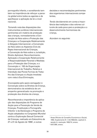 pornografia infantis, e acreditando tam-        decisões e recomendações pertinentes
bém na importância de reforçar a parce-         dos organismos internacionais compe-
ria global entre todos os agentes e de          tentes,
aperfeiçoar a aplicação da lei a nível
nacional,                                       Tendo devidamente em conta a impor-
                                                tância das tradições e dos valores cul-
Tomando nota das disposições dos                turais de cada povo para a protecção e o
instrumentos jurídicos internacionais           desenvolvimento harmonioso da
pertinentes em matéria de protecção             criança,
das crianças, nomeadamente a Con-
venção da Haia sobre a Protecção das            Acordam no seguinte:
Crianças e a Cooperação Relativamente
à Adopção Internacional, a Convenção
da Haia sobre os Aspectos Civis do
Rapto Internacional de Crianças,
a Convenção da Haia sobre a Jurisdição,
Direito Aplicável, Reconhecimento,
Aplicação e Cooperação Relativamente
à Responsabilidade Parental e Medidas
para a Protecção das Crianças, e a
Convenção n.o 182 da Organização
Internacional do Trabalho, Relativa à
Interdição das Piores Formas de Traba-
lho das Crianças e à Acção Imediata
com vista à Sua Eliminação,

Encorajados pelo apoio esmagador à
Convenção sobre os Direitos da Criança,
demonstrativo da existência de um
empenho generalizado na promoção e
protecção dos direitos da criança,

Reconhecendo a importância da aplica-
ção das disposições do Programa de
Acção para a Prevenção da Venda de
Crianças, Prostituição e Pornografia
Infantis1 e da Declaração e Programa de
Acção adoptados no Congresso Mundial
contra a Exploração Sexual Comercial            1
                                                  Actas Oficiais do Conselho Económico e Social,
de Crianças, realizado em Estocolmo de            1992, Suplemento N.o 2 (E/1992/22), capítulo II,
27 a 31 de Agosto de 19962, e outras              secção A, resolução 1992/74, anexo.
                                                2
                                                  A/51/385, anexo.



                                           38
 