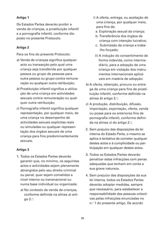 Artigo 1                                                  i) A oferta, entrega, ou aceitação de
                                                             uma criança, por qualquer meio,
Os Estados Partes deverão proibir a
                                                             para fins de:
venda de crianças, a prostituição infantil
                                                            a. Exploração sexual da criança;
e a pornografia infantil, conforme dis-
                                                            b. Transferência dos órgãos da
posto no presente Protocolo.
                                                               criança com intenção lucrativa;
                                                            c. Submissão da criança a traba-
Artigo 2
                                                               lho forçado;
Para os fins do presente Protocolo:                        ii) A indução do consentimento de
a) Venda de crianças significa qualquer                        forma indevida, como interme-
   acto ou transacção pelo qual uma                            diário, para a adopção de uma
   criança seja transferida por qualquer                       criança em violação dos instru-
   pessoa ou grupo de pessoas para                             mentos internacionais aplicá-
   outra pessoa ou grupo contra remune-                        veis em matéria de adopção:
   ração ou qualquer outra retribuição;              b) A oferta, obtenção, procura ou entre-
b) Prostituição infantil significa a utiliza-           ga de uma criança para fins de prosti-
   ção de uma criança em actividades                    tuição infantil, conforme definida na
   sexuais contra remuneração ou qual-                  alínea b) artigo 2.o;
   quer outra retribuição;                           c) A produção, distribuição, difusão,
c) Pornografia infantil significa qualquer              importação, exportação, oferta, venda
   representação, por qualquer meio, de                 ou posse para os anteriores fins de
   uma criança no desempenho de                         pornografia infantil, conforme defini-
   actividades sexuais explícitas reais                 da na alínea c) do artigo 2.o;
   ou simuladas ou qualquer represen-
                                                     2. Sem prejuízo das disposições da lei
   tação dos órgãos sexuais de uma
                                                        interna do Estado Parte, o mesmo se
   criança para fins predominantemente
                                                        aplica à tentativa de cometer qualquer
   sexuais.
                                                        destes actos e à cumplicidade ou par-
                                                        ticipação em qualquer destes actos.
Artigo 3
                                                     3. Todos os Estados Partes deverão
1. Todos os Estados Partes deverão
                                                        penalizar estas infracções com penas
   garantir que, no mínimo, os seguintes
                                                        adequadas que tenham em conta a
   actos e actividades sejam plenamente
                                                        sua grave natureza.
   abrangidos pelo seu direito criminal
   ou penal, quer sejam cometidos a                  4. Sem prejuízo das disposições da sua
   nível interno ou transnacional ou                    lei interna, todos os Estados Partes
   numa base individual ou organizada:                  deverão adoptar medidas, sempre
  a) No contexto da venda de crianças,                  que necessário, para estabelecer a
     conforme definida na alínea a) arti-               responsabilidade das pessoas colecti-
     go 2.o:                                            vas pelas infracções enunciadas no
                                                        n.o 1 do presente artigo. De acordo



                                                39
 