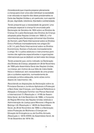 Considerando que importa preparar plenamente
a criança para viver uma vida individual na sociedade
e ser educada no espírito dos ideais proclamados na
Carta das Nações Unidas e, em particular, num espírito
de paz, dignidade, tolerância, liberdade e solidariedade;

Tendo presente que a necessidade de garantir uma
protecção especial à criança foi enunciada pela
Declaração de Genebra de 1924 sobre os Direitos da
Criança (5) e pela Declaração dos Direitos da Criança
adoptada pelas Nações Unidas em 1959 (2), e foi
reconhecida pela Declaração Universal dos Direitos
do Homem, pelo Pacto Internacional sobre os Direitos
Civis e Políticos (nomeadamente nos artigos 23.o
e 24.o) 4, pelo Pacto Internacional sobre os Direitos
Económicos, Sociais e Culturais (nomeadamente
o artigo 10.o) e pelos estatutos e instrumentos perti-
nentes das agências especializadas e organizações
internacionais que se dedicam ao bem-estar da criança;

Tendo presente que, como indicado na Declaração
dos Direitos da Criança, adoptada em 20 de Novembro
de 1959 pela Assembleia Geral das Nações Unidas,
«a criança, por motivo da sua falta de maturidade
física e intelectual, tem necessidade de uma protec-
ção e cuidados especiais, nomeadamente de
protecção jurídica adequada, tanto antes como
depois do nascimento» (6);

Recordando as disposições da Declaração sobre os
Princípios Sociais e Jurídicos Aplicáveis à Protecção
e Bem-Estar das Crianças, com Especial Referência à
Adopção e Colocação Familiar nos Planos Nacional
e Internacional (7) (Resolução n.o 41/85 da Assem-
bleia Geral, de 3 de Dezembro de 1986), o Conjunto
de Regras Mínimas das Nações Unidas relativas à
Administração da Justiça para Menores («Regras de
Beijing») (8) (Resolução n.o 40/33 da Assembleia
Geral, de 29 de Novembro de 1985) e a Declaração
sobre Protecção de Mulheres e Crianças em
Situação de Emergência ou de Conflito Armado
(Resolução n.o 3318 (XXIX) da Assembleia Geral, de
14 de Dezembro de 1974) (9);



                                             4
 