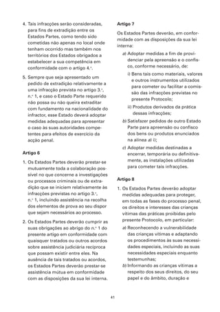 4. Tais infracções serão consideradas,            Artigo 7
   para fins de extradição entre os
                                                  Os Estados Partes deverão, em confor-
   Estados Partes, como tendo sido
                                                  midade com as disposições da sua lei
   cometidas não apenas no local onde
                                                  interna:
   tenham ocorrido mas também nos
   territórios dos Estados obrigados a              a) Adoptar medidas a fim de provi-
   estabelecer a sua competência em                    denciar pela apreensão e o confis-
   conformidade com o artigo 4.o.                      co, conforme necessário, de:
                                                      i) Bens tais como materiais, valores
5. Sempre que seja apresentado um
                                                         e outros instrumentos utilizados
   pedido de extradição relativamente a
                                                         para cometer ou facilitar a comis-
   uma infracção prevista no artigo 3.o,
                                                         são das infracções previstas no
   n.o 1, e caso o Estado Parte requerido
                                                         presente Protocolo;
   não possa ou não queira extraditar
   com fundamento na nacionalidade do                 ii) Produtos derivados da prática
   infractor, esse Estado deverá adoptar                  dessas infracções;
   medidas adequadas para apresentar                b) Satisfazer pedidos de outro Estado
   o caso às suas autoridades compe-                   Parte para apreensão ou confisco
   tentes para efeitos de exercício da                 dos bens ou produtos enunciados
   acção penal.                                        na alínea a) i);
                                                    c) Adoptar medidas destinadas a
Artigo 6                                               encerrar, temporária ou definitiva-
1. Os Estados Partes deverão prestar-se                mente, as instalações utilizadas
   mutuamente toda a colaboração pos-                  para cometer tais infracções.
   sível no que concerne a investigações
   ou processos criminais ou de extra-            Artigo 8
   dição que se iniciem relativamente às          1. Os Estados Partes deverão adoptar
   infracções previstas no artigo 3.o,               medidas adequadas para proteger,
   n.o 1, incluindo assistência na recolha           em todas as fases do processo penal,
   dos elementos de prova ao seu dispor              os direitos e interesses das crianças
   que sejam necessários ao processo.                vítimas das práticas proibidas pelo
2. Os Estados Partes deverão cumprir as              presente Protocolo, em particular:
   suas obrigações ao abrigo do n.o 1 do            a) Reconhecendo a vulnerabilidade
   presente artigo em conformidade com                 das crianças vítimas e adaptando
   quaisquer tratados ou outros acordos                os procedimentos às suas necessi-
   sobre assistência judiciária recíproca              dades especiais, incluindo as suas
   que possam existir entre eles. Na                   necessidades especiais enquanto
   ausência de tais tratados ou acordos,               testemunhas;
   os Estados Partes deverão prestar-se             b) Informando as crianças vítimas a
   assistência mútua em conformidade                   respeito dos seus direitos, do seu
   com as disposições da sua lei interna.              papel e do âmbito, duração e



                                             41
 