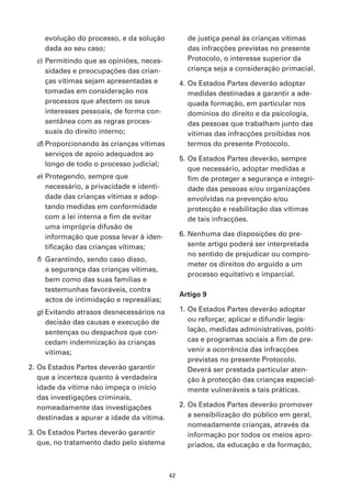 evolução do processo, e da solução             de justiça penal às crianças vítimas
    dada ao seu caso;                              das infracções previstas no presente
  c) Permitindo que as opiniões, neces-            Protocolo, o interesse superior da
     sidades e preocupações das crian-             criança seja a consideração primacial.
     ças vítimas sejam apresentadas e            4. Os Estados Partes deverão adoptar
     tomadas em consideração nos                    medidas destinadas a garantir a ade-
     processos que afectem os seus                  quada formação, em particular nos
     interesses pessoais, de forma con-             domínios do direito e da psicologia,
     sentânea com as regras proces-                 das pessoas que trabalham junto das
     suais do direito interno;                      vítimas das infracções proibidas nos
  d) Proporcionando às crianças vítimas             termos do presente Protocolo.
     serviços de apoio adequados ao
                                                 5. Os Estados Partes deverão, sempre
     longo de todo o processo judicial;
                                                    que necessário, adoptar medidas a
  e) Protegendo, sempre que                         fim de proteger a segurança e integri-
     necessário, a privacidade e identi-            dade das pessoas e/ou organizações
     dade das crianças vítimas e adop-              envolvidas na prevenção e/ou
     tando medidas em conformidade                  protecção e reabilitação das vítimas
     com a lei interna a fim de evitar              de tais infracções.
     uma imprópria difusão de
     informação que possa levar à iden-          6. Nenhuma das disposições do pre-
     tificação das crianças vítimas;                sente artigo poderá ser interpretada
                                                    no sentido de prejudicar ou compro-
  f) Garantindo, sendo caso disso,
                                                    meter os direitos do arguido a um
     a segurança das crianças vítimas,
                                                    processo equitativo e imparcial.
     bem como das suas famílias e
     testemunhas favoráveis, contra
                                                 Artigo 9
     actos de intimidação e represálias;
  g) Evitando atrasos desnecessários na          1. Os Estados Partes deverão adoptar
     decisão das causas e execução de               ou reforçar, aplicar e difundir legis-
     sentenças ou despachos que con-                lação, medidas administrativas, políti-
     cedam indemnização às crianças                 cas e programas sociais a fim de pre-
     vítimas;                                       venir a ocorrência das infracções
                                                    previstas no presente Protocolo.
2. Os Estados Partes deverão garantir               Deverá ser prestada particular aten-
   que a incerteza quanto à verdadeira              ção à protecção das crianças especial-
   idade da vítima não impeça o início              mente vulneráveis a tais práticas.
   das investigações criminais,
   nomeadamente das investigações                2. Os Estados Partes deverão promover
   destinadas a apurar a idade da vítima.           a sensibilização do público em geral,
                                                    nomeadamente crianças, através da
3. Os Estados Partes deverão garantir               informação por todos os meios apro-
   que, no tratamento dado pelo sistema             priados, da educação e da formação,



                                            42
 