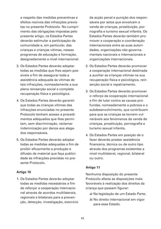 a respeito das medidas preventivas e             da acção penal e punição dos respon-
  efeitos nocivos das infracções previs-           sáveis por actos que envolvam a
  tas no presente Protocolo. No cumpri-            venda de crianças, prostituição, por-
  mento das obrigações impostas pelo               nografia e turismo sexual infantis. Os
  presente artigo, os Estados Partes               Estados Partes deverão também pro-
  deverão estimular a participação da              mover a cooperação e coordenação
  comunidade e, em particular, das                 internacionais entre as suas autori-
  crianças e crianças vítimas, nesses              dades, organizações não governa-
  programas de educação e formação,                mentais nacionais e internacionais e
  designadamente a nível internacional.            organizações internacionais.

3. Os Estados Partes deverão adoptar             2. Os Estados Partes deverão promover
   todas as medidas que lhes sejam pos-             a cooperação internacional destinada
   síveis a fim de assegurar toda a                 a auxiliar as crianças vítimas na sua
   assistência adequada às vítimas de               recuperação física e psicológica, rein-
   tais infracções, nomeadamente a sua              serção social e repatriamento.
   plena reinserção social e completa
                                                 3. Os Estados Partes deverão promover
   recuperação física e psicológica.
                                                    o reforço da cooperação internacional
4. Os Estados Partes deverão garantir               a fim de lutar contra as causas pro-
   que todas as crianças vítimas das                fundas, nomeadamente a pobreza e o
   infracções enunciadas no presente                subdesenvolvimento, que contribuem
   Protocolo tenham acesso a procedi-               para que as crianças se tornem vul-
   mentos adequados que lhes permi-                 neráveis aos fenómenos da venda de
   tam, sem discriminação, reclamar                 crianças, prostituição, pornografia e
   indemnização por danos aos alega-                turismo sexual infantis.
   dos responsáveis.
                                                 4. Os Estados Partes em posição de o
5. Os Estados Partes deverão adoptar                fazer deverão prestar assistência
   todas as medidas adequadas a fim de              financeira, técnica ou de outro tipo
   proibir eficazmente a produção e                 através dos programas existentes a
   difusão de material que faça publici-            nível multilateral, regional, bilateral
   dade às infracções previstas no pre-             ou outro.
   sente Protocolo.
                                                 Artigo 11
Artigo 10
                                                 Nenhuma disposição do presente
1. Os Estados Partes deverão adoptar             Protocolo afecta as disposições mais
   todas as medidas necessárias a fim            favoráveis à realização dos direitos da
   de reforçar a cooperação internacio-          criança que possam figurar:
   nal através de acordos multilaterais,           a) Na legislação de um Estado Parte;
   regionais e bilaterais para a preven-
                                                   b) No direito internacional em vigor
   ção, detecção, investigação, exercício
                                                      para esse Estado.



                                            43
 