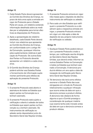 Artigo 12                                        Artigo 14

1. Cada Estado Parte deverá apresentar           1. O presente Protocolo entrará em vigor
   ao Comité dos Direitos da Criança, no            três meses após o depósito do décimo
   prazo de dois anos após a entrada em             instrumento de ratificação ou adesão.
   vigor do Protocolo para o Estado
                                                 2. Para cada um dos Estados que ratifi-
   Parte em causa, um relatório contendo
                                                    quem o presente Protocolo ou a ele
   informação detalhada sobre as medi-
                                                    adiram após a respectiva entrada em
   das por si adoptadas para tornar efec-
                                                    vigor, o presente Protocolo entrará
   tivas as disposições do Protocolo.
                                                    em vigor um mês após a data de
2. Após a apresentação do relatório                 depósito do seu próprio instrumento
   detalhado, cada Estado Parte deverá              de ratificação ou adesão.
   incluir nos relatórios que apresenta
   ao Comité dos Direitos da Criança,            Artigo 15
   em conformidade com o artigo 44.o
                                                 1. Qualquer Estado Parte poderá denun-
   da Convenção, quaisquer informa-
                                                    ciar o presente Protocolo a todo o
   ções suplementares relativas à apli-
                                                    tempo, por notificação escrita dirigida
   cação do Protocolo. Os outros Esta-
                                                    ao Secretário-Geral das Nações
   dos Partes no Protocolo deverão
                                                    Unidas, que deverá então informar os
   apresentar um relatório a cada cinco
                                                    outros Estados Partes na Convenção
   anos.
                                                    e todos os Estados que tenham assi-
3. O Comité dos Direitos da Criança                 nado a Convenção. A denúncia pro-
   poderá solicitar aos Estados Partes              duzirá efeitos um ano após a data de
   o fornecimento de informação suple-              recepção da notificação pelo Secre-
   mentar pertinente para efeitos da                tário-Geral das Nações Unidas.
   aplicação do presente Protocolo.
                                                 2. Tal denúncia não terá como efeitos
                                                    exonerar o Estado Parte das suas
Artigo 13
                                                    obrigações em virtude do Protocolo
1. O presente Protocolo está aberto à               relativamente a qualquer infracção
   assinatura de todos os Estados que               que ocorra antes da data em que a
   sejam partes na Convenção ou a                   denúncia comece a produzir efeitos.
   tenham assinado.                                 A denúncia não obstará de forma
                                                    alguma a que o Comité prossiga a
2. O presente Protocolo está sujeito a
                                                    consideração de qualquer matéria
   ratificação e aberto à adesão de todos
                                                    cujo exame tenha sido iniciado antes
   os Estados que sejam partes na Con-
                                                    da data em que a denúncia comece a
   venção ou a tenham assinado. Os
                                                    produzir efeitos.
   instrumentos de ratificação ou
   adesão serão depositados junto do
   Secretário-Geral das Nações Unidas.




                                            44
 