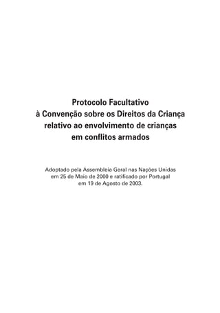 Protocolo Facultativo
à Convenção sobre os Direitos da Criança
  relativo ao envolvimento de crianças
          em conflitos armados


  Adoptado pela Assembleia Geral nas Nações Unidas
    em 25 de Maio de 2000 e ratificado por Portugal
              em 19 de Agosto de 2003.
 