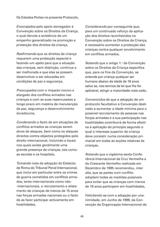 Os Estados Partes no presente Protocolo,

Encorajados pelo apoio esmagador à               Considerando por conseguinte que,
Convenção sobre os Direitos da Criança,          para um continuado reforço da aplica-
o qual denota a existência de um                 ção dos direitos reconhecidos na
empenho generalizado na promoção e               Convenção sobre os Direitos da Criança,
protecção dos direitos da criança,               é necessário aumentar a protecção das
                                                 crianças contra qualquer envolvimento
Reafirmando que os direitos da criança           em conflitos armados,
requerem uma protecção especial e
fazendo um apelo para que a situação             Notando que o artigo 1.o da Convenção
das crianças, sem distinção, continue a          sobre os Direitos da Criança especifica
ser melhorada e que elas se possam               que, para os fins da Convenção, se
desenvolver e ser educadas em                    entende por criança qualquer ser
condições de paz e segurança,                    humano abaixo da idade de 18 anos
                                                 salvo se, nos termos da lei que lhe for
Preocupados com o impacto nocivo e               aplicável, atingir a maioridade mais cedo,
alargado dos conflitos armados nas
crianças e com as suas repercussões a            Convencidos de que a adopção de um
longo prazo em matéria de manutenção             protocolo facultativo à Convenção desti-
da paz, segurança e desenvolvimento              nado a aumentar a idade mínima para o
duradouros,                                      possível recrutamento de pessoas nas
                                                 forças armadas e a sua participação nas
Condenando o facto de em situações de            hostilidades contribuirá de forma efecti-
conflitos armados as crianças serem              va à aplicação do princípio segundo o
alvos de ataques, bem como os ataques            qual o interesse superior da criança
directos contra objectos protegidos pelo         deve consistir numa consideração pri-
direito internacional, incluindo a locais        macial em todas as acções relativas às
nos quais existe geralmente uma                  crianças,
grande presença de crianças, tais como
as escolas e os hospitais,                       Notando que a vigésima-sexta Confe-
                                                 rência Internacional da Cruz Vermelha e
Tomando nota da adopção do Estatuto              do Crescente Vermelho realizada em
de Roma do Tribunal Penal Internacional,         Dezembro de 1995 recomendou, inter
que inclui em particular entre os crimes         alia, que as partes num conflito
de guerra cometidos em conflitos arma-           adoptem todas as medidas possíveis
dos, tanto internacionais como não-              para evitar que as crianças com menos
-internacionais, o recrutamento e alista-        de 18 anos participem em hostilidades,
mento de crianças de menos de 15 anos
nas forças armadas nacionais ou o facto          Felicitando-se com a adopção por una-
de as fazer participar activamente em            nimidade, em Junho de 1999, da Con-
hostilidades,                                    venção da Organização Internacional do


                                            49
 