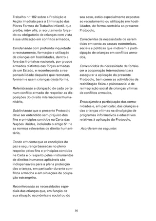 Trabalho n.o 182 sobre a Proibição e             seu sexo, estão especialmente expostas
Acção Imediata para a Eliminação das             ao recrutamento ou utilização em hosti-
Piores Formas de Trabalho Infantil, que          lidades, de forma contrária ao presente
proibe, inter alia, o recrutamento força-        Protocolo,
do ou obrigatório de crianças com vista
à sua utilização em conflitos armados,           Conscientes da necessidade de serem
                                                 tidas em conta as causas económicas,
Condenando com profunda inquietude               sociais e políticas que motivam a parti-
o recrutamento, formação e utilização            cipação de crianças em conflitos arma-
de crianças em hostilidades, dentro e            dos,
fora das fronteiras nacionais, por grupos
armados distintos das forças armadas             Convencidos da necessidade de fortale-
de um Estado, e reconhecendo a res-              cer a cooperação internacional para
ponsabilidade daqueles que recrutam,             assegurar a aplicação do presente
formam e usam crianças desta forma,              Protocolo, bem como as actividades de
                                                 reabilitação física e psicossocial e de
Relembrando a obrigação de cada parte            reintegração social de crianças vítimas
num conflito armado de respeitar as dis-         de conflitos armados,
posições do direito internacional huma-
nitário,                                         Encorajando a participação das comu-
                                                 nidades e, em particular, das crianças e
Sublinhando que o presente Protocolo             das crianças vítimas na divulgação de
deve ser entendido sem prejuízo dos              programas informativos e educativos
fins e princípios contidos na Carta das          relativos à aplicação do Protocolo,
Nações Unidas, incluindo o artigo 51.o e
as normas relevantes de direito humani-          Acordaram no seguinte:
tário,

Tendo em conta que as condições de
paz e segurança baseadas no pleno
respeito pelos fins e princípios contidos
na Carta e o respeito pelos instrumentos
de direitos humanos aplicáveis são
indispensáveis para a plena protecção
das crianças, em particular durante con-
flitos armados e em situações de ocupa-
ção estrangeira,

Reconhecendo as necessidades espe-
ciais das crianças que, em função da
sua situação económica e social ou do



                                            50
 