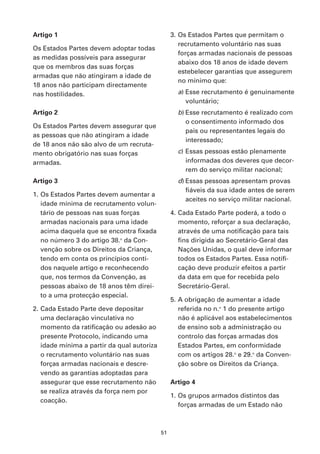 Artigo 1                                         3. Os Estados Partes que permitam o
                                                    recrutamento voluntário nas suas
Os Estados Partes devem adoptar todas
                                                    forças armadas nacionais de pessoas
as medidas possíveis para assegurar
                                                    abaixo dos 18 anos de idade devem
que os membros das suas forças
                                                    estebelecer garantias que assegurem
armadas que não atingiram a idade de
                                                    no mínimo que:
18 anos não participam directamente
nas hostilidades.                                  a) Esse recrutamento é genuinamente
                                                      voluntário;
Artigo 2                                           b) Esse recrutamento é realizado com
                                                      o consentimento informado dos
Os Estados Partes devem assegurar que
                                                      pais ou representantes legais do
as pessoas que não atingiram a idade
                                                      interessado;
de 18 anos não são alvo de um recruta-
mento obrigatório nas suas forças                  c) Essas pessoas estão plenamente
armadas.                                              informadas dos deveres que decor-
                                                      rem do serviço militar nacional;
Artigo 3                                           d) Essas pessoas apresentam provas
                                                      fiáveis da sua idade antes de serem
1. Os Estados Partes devem aumentar a
                                                      aceites no serviço militar nacional.
   idade mínima de recrutamento volun-
   tário de pessoas nas suas forças              4. Cada Estado Parte poderá, a todo o
   armadas nacionais para uma idade                 momento, reforçar a sua declaração,
   acima daquela que se encontra fixada             através de uma notificação para tais
   no número 3 do artigo 38.o da Con-               fins dirigida ao Secretário-Geral das
   venção sobre os Direitos da Criança,             Nações Unidas, o qual deve informar
   tendo em conta os princípios conti-              todos os Estados Partes. Essa notifi-
   dos naquele artigo e reconhecendo                cação deve produzir efeitos a partir
   que, nos termos da Convenção, as                 da data em que for recebida pelo
   pessoas abaixo de 18 anos têm direi-             Secretário-Geral.
   to a uma protecção especial.
                                                 5. A obrigação de aumentar a idade
2. Cada Estado Parte deve depositar                 referida no n.o 1 do presente artigo
   uma declaração vinculativa no                    não é aplicável aos estabelecimentos
   momento da ratificação ou adesão ao              de ensino sob a administração ou
   presente Protocolo, indicando uma                controlo das forças armadas dos
   idade mínima a partir da qual autoriza           Estados Partes, em conformidade
   o recrutamento voluntário nas suas               com os artigos 28.o e 29.o da Conven-
   forças armadas nacionais e descre-               ção sobre os Direitos da Criança.
   vendo as garantias adoptadas para
   assegurar que esse recrutamento não           Artigo 4
   se realiza através da força nem por
                                                 1. Os grupos armados distintos das
   coacção.
                                                    forças armadas de um Estado não



                                            51
 