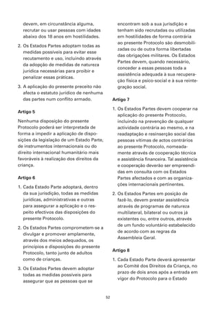 devem, em circunstância alguma,                 encontram sob a sua jurisdição e
  recrutar ou usar pessoas com idades             tenham sido recrutadas ou utilizadas
  abaixo dos 18 anos em hostilidades.             em hostilidades de forma contrária
                                                  ao presente Protocolo são desmobili-
2. Os Estados Partes adoptam todas as
                                                  zadas ou de outra forma libertadas
   medidas possíveis para evitar esse
                                                  das obrigações militares. Os Estados
   recutamento e uso, incluindo através
                                                  Partes devem, quando necessário,
   da adopção de medidas de natureza
                                                  conceder a essas pessoas toda a
   jurídica necessárias para proibir e
                                                  assistência adequada à sua recupera-
   penalizar essas práticas.
                                                  ção física e psico-social e à sua reinte-
3. A aplicação do presente preceito não           gração social.
   afecta o estatuto jurídico de nenhuma
   das partes num conflito armado.              Artigo 7

                                                1. Os Estados Partes devem cooperar na
Artigo 5
                                                   aplicação do presente Protocolo,
Nenhuma disposição do presente                     incluindo na prevenção de qualquer
Protocolo poderá ser interpretada de               actividade contrária ao mesmo, e na
forma a impedir a aplicação de dispo-              readaptação e resinserção social das
sições da legislação de um Estado Parte,           pessoas vítimas de actos contrários
de instrumentos internacionais ou do               ao presente Protocolo, nomeada-
direito internacional humanitário mais             mente através de cooperação técnica
favoráveis à realização dos direitos da            e assistência financeira. Tal assistência
criança.                                           e cooperação deverão ser empreendi-
                                                   das em consulta com os Estados
Artigo 6                                           Partes afectados e com as organiza-
                                                   ções internacionais pertinentes.
1. Cada Estado Parte adoptará, dentro
   da sua jurisdição, todas as medidas          2. Os Estados Partes em posição de
   jurídicas, administrativas e outras             fazê-lo, devem prestar assistência
   para assegurar a aplicação e o res-             através de programas de natureza
   peito efectivos das disposições do              multilateral, bilateral ou outros já
   presente Protocolo.                             existentes ou, entre outros, através
                                                   de um fundo voluntário estabelecido
2. Os Estados Partes comprometem-se a
                                                   de acordo com as regras da
   divulgar e promover amplamente,
                                                   Assembleia Geral.
   através dos meios adequados, os
   princípios e disposições do presente
                                                Artigo 8
   Protocolo, tanto junto de adultos
   como de crianças.                            1. Cada Estado Parte deverá apresentar
                                                   ao Comité dos Direitos da Criança, no
3. Os Estados Partes devem adoptar
                                                   prazo de dois anos após a entrada em
   todas as medidas possíveis para
                                                   vigor do Protocolo para o Estado
   assegurar que as pessoas que se


                                           52
 